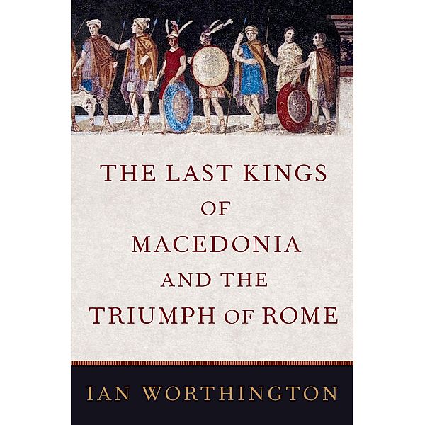 The Last Kings of Macedonia and the Triumph of Rome, Ian Worthington