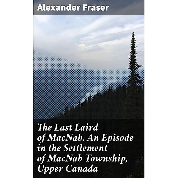 The Last Laird of MacNab. An Episode in the Settlement of MacNab Township, Upper Canada, Alexander Fraser