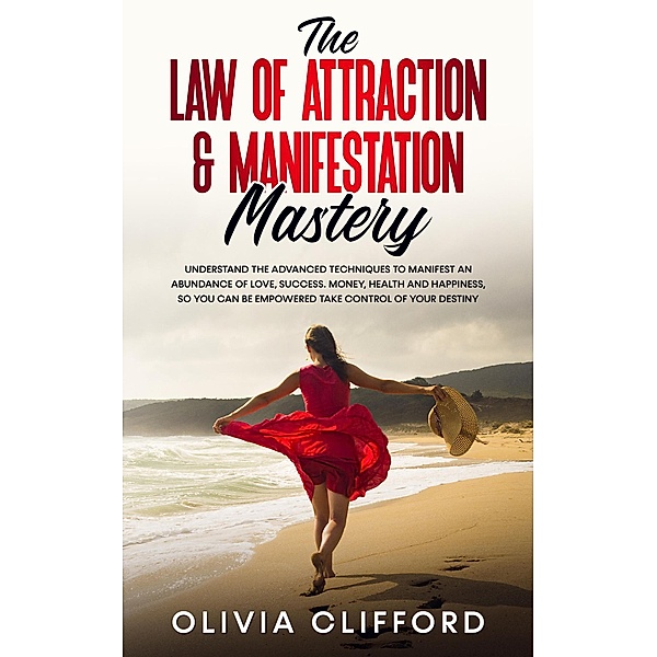 The Law of Attraction & Manifestation Mastery: Understand the Advanced Techniques to Manifest an Abundance of Love, Success,  Money, Health and Happiness, so you can be Empowered to Take Control, Olivia Clifford