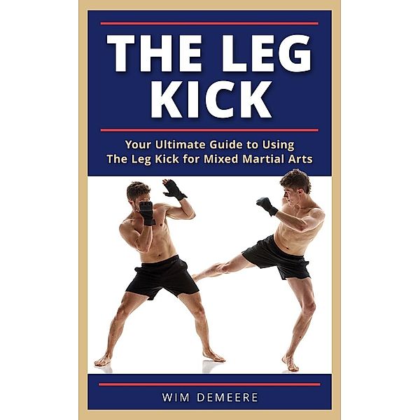 The Leg Kick: Your Ultimate Guide to Using The Leg Kick for Mixed Martial Arts, Wim Demeere