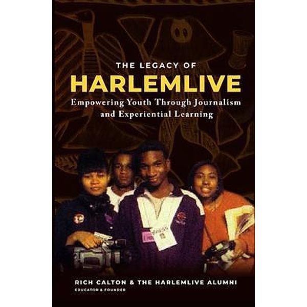 The Legacy of HarlemLIVE: Empowering Youth Through Journalism and Experiential Learning: Empowering Youth Through Journalism and Experiential Learning: Empowering Youth Through Journalism and Experiential Learning, Rich Calton, Harlemlive Alumni