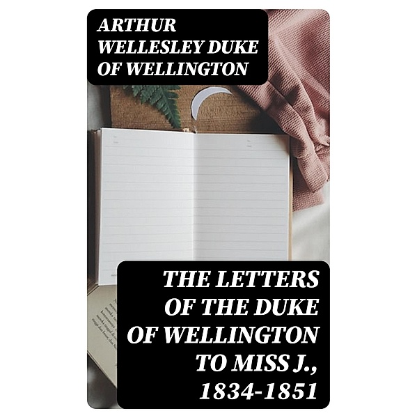 The Letters of the Duke of Wellington to Miss J., 1834-1851, Arthur Wellesley Wellington