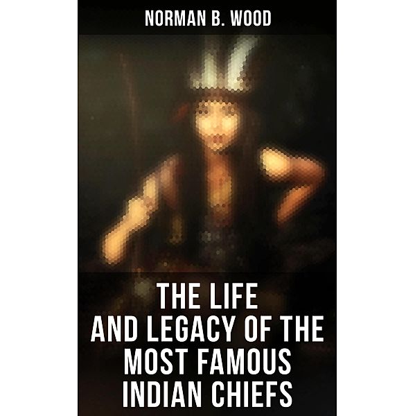 The Life and Legacy of the Most Famous Indian Chiefs, Norman B. Wood