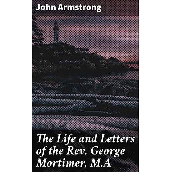 The Life and Letters of the Rev. George Mortimer, M.A, John Armstrong