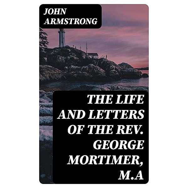 The Life and Letters of the Rev. George Mortimer, M.A, John Armstrong