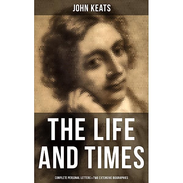 The Life and Times of John Keats: Complete Personal letters & Two Extensive Biographies, John Keats