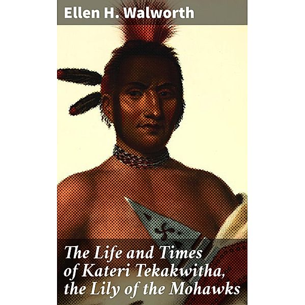 The Life and Times of Kateri Tekakwitha, the Lily of the Mohawks, Ellen H. Walworth