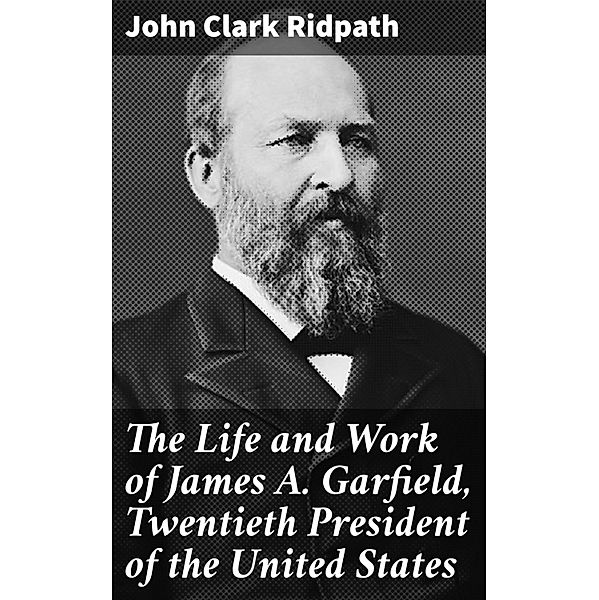 The Life and Work of James A. Garfield, Twentieth President of the United States, John Clark Ridpath