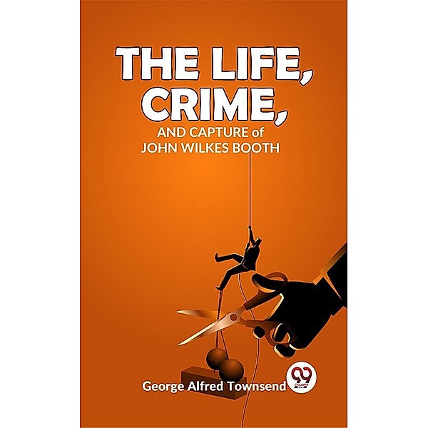 The Life, Crime, And Capture John Wilkes Booth, George Alfred Townsend