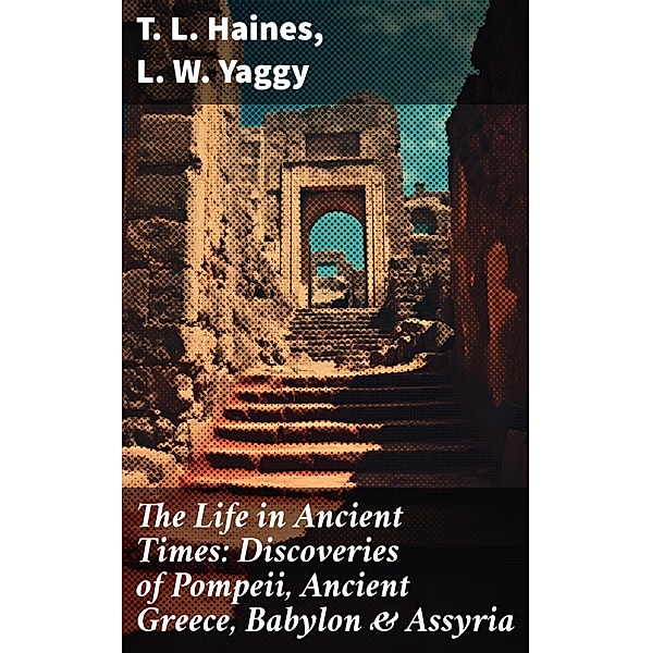 The Life in Ancient Times: Discoveries of Pompeii, Ancient Greece, Babylon & Assyria, T. L. Haines, L. W. Yaggy