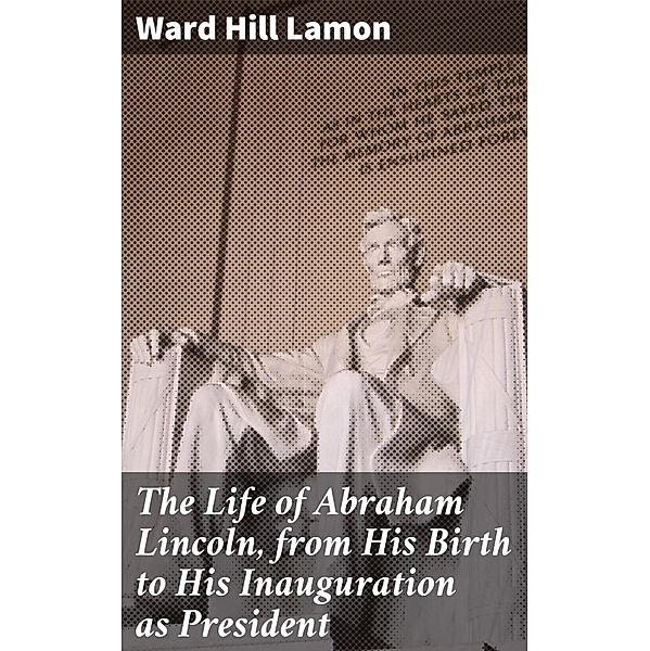 The Life of Abraham Lincoln, from His Birth to His Inauguration as President, Ward Hill Lamon