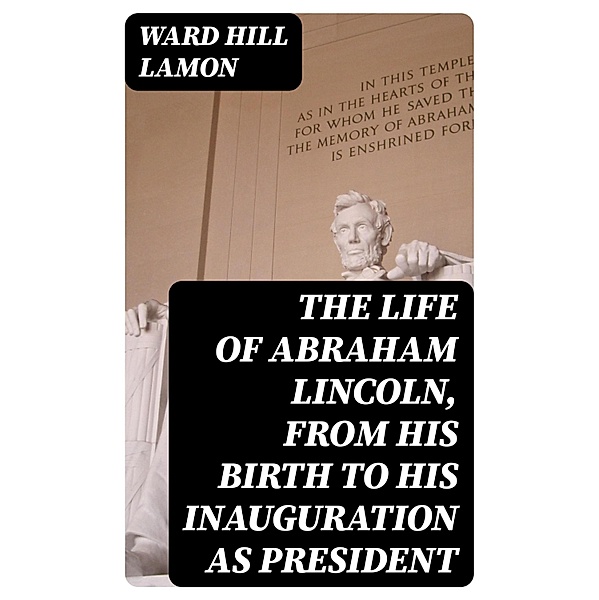 The Life of Abraham Lincoln, from His Birth to His Inauguration as President, Ward Hill Lamon