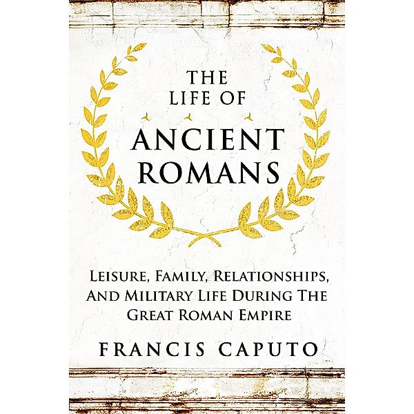 The Life of Ancient Romans Leisure, Family, Relationships, And Military Life During The Great Roman Empire, Francis Caputo