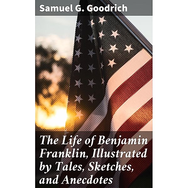 The Life of Benjamin Franklin, Illustrated by Tales, Sketches, and Anecdotes, Samuel G. Goodrich