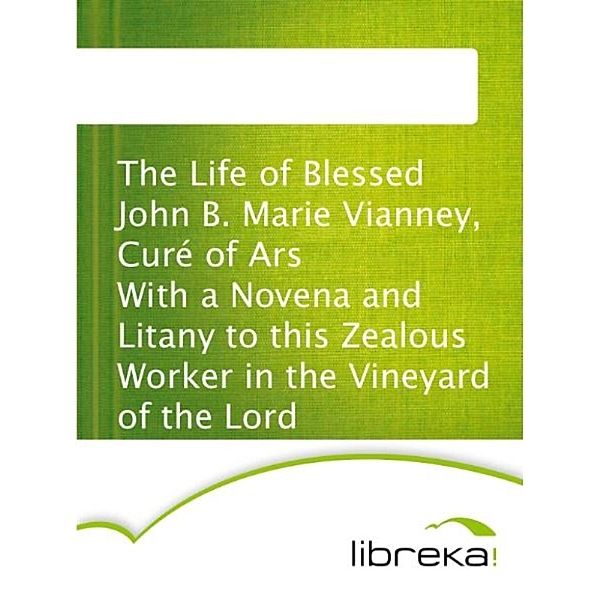 The Life of Blessed John B. Marie Vianney, Curé of Ars With a Novena and Litany to this Zealous Worker in the Vineyard of the Lord