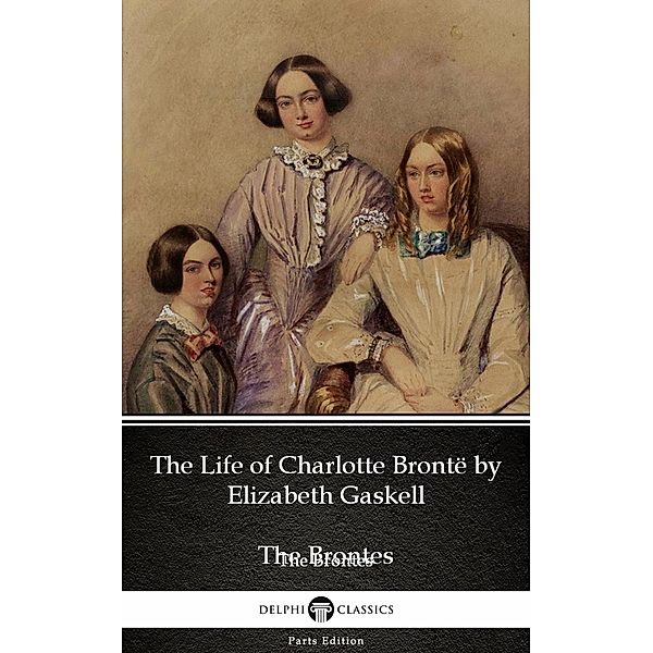 The Life of Charlotte Brontë by Elizabeth Gaskell (Illustrated) / Delphi Parts Edition (The Brontes) Bd.26, Elizabeth Gaskell