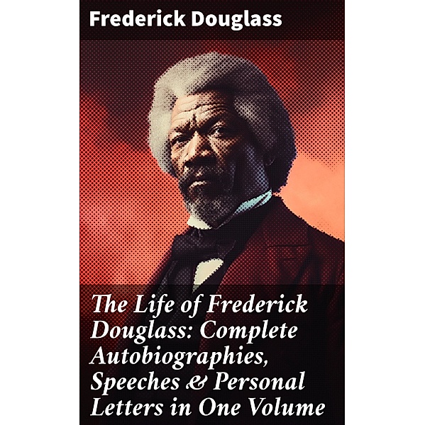The Life of Frederick Douglass: Complete Autobiographies, Speeches & Personal Letters in One Volume, Frederick Douglass