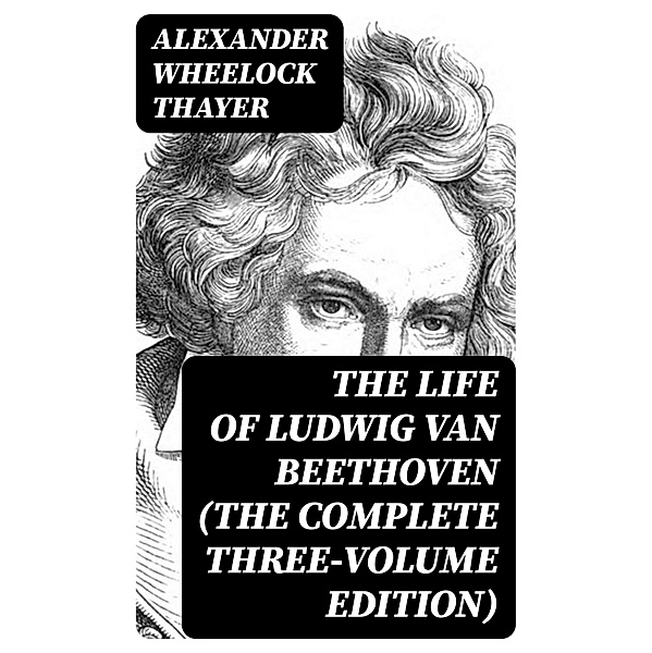 The Life of Ludwig van Beethoven (The Complete Three-Volume Edition), Alexander Wheelock Thayer