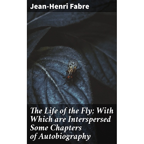 The Life of the Fly; With Which are Interspersed Some Chapters of Autobiography, Jean-Henri Fabre