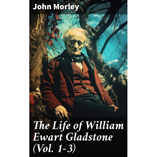 The Life of William Ewart Gladstone (Vol. 1-3), John Morley