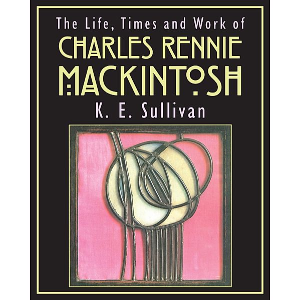 The Life, Times and Work of Charles Rennie Mackintosh, K E Sullivan