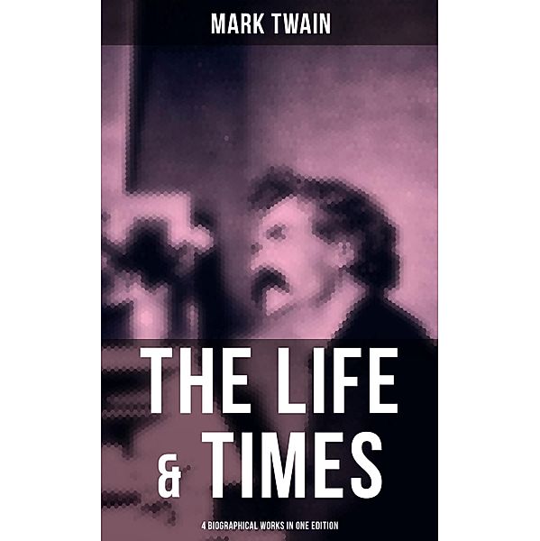 The Life & Times of Mark Twain - 4 Biographical Works in One Edition, Mark Twain