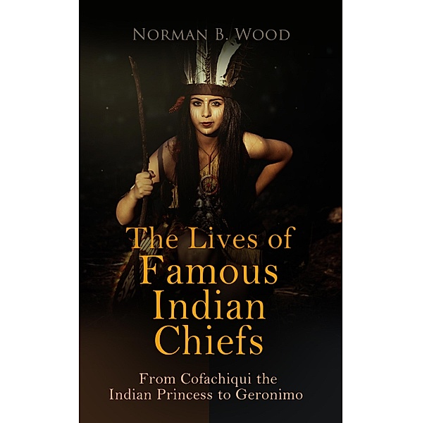 The Lives of Famous Indian Chiefs: From Cofachiqui the Indian Princess to Geronimo, Norman B. Wood