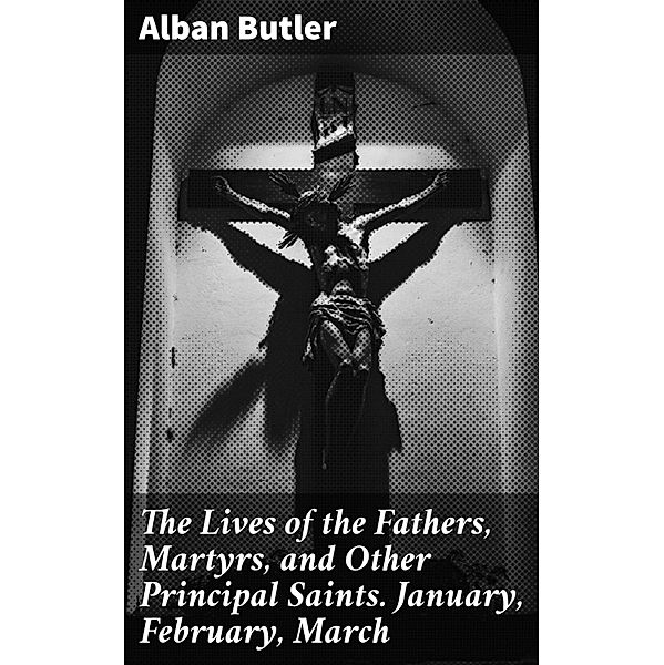 The Lives of the Fathers, Martyrs, and Other Principal Saints. January, February, March, Alban Butler