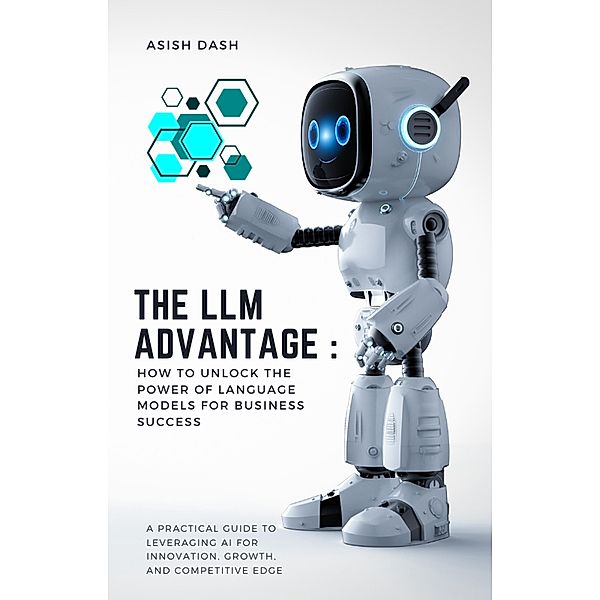 The LLM Advantage: How to Unlock the Power of Language Models for Business Success, Asish Dash