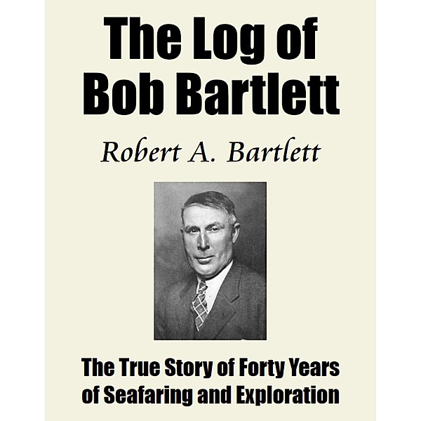 The Log of Bob Bartlett / The True Story of Forty Years of Seafaring and Exploration, Robert A. Bartlett