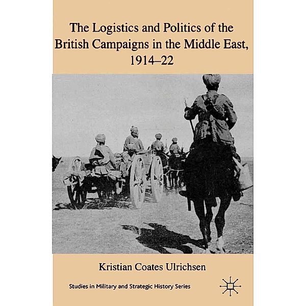 The Logistics and Politics of the British Campaigns in the Middle East, 1914-22 / Studies in Military and Strategic History, Kristian Coates Ulrichsen, Kenneth A. Loparo