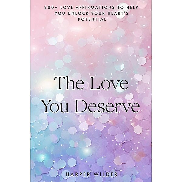 The Love You Deserve: 200+ Love Affirmations to Help You Unlock Your Heart's Potential (The Life You Deserve, #1) / The Life You Deserve, Harper Wilder