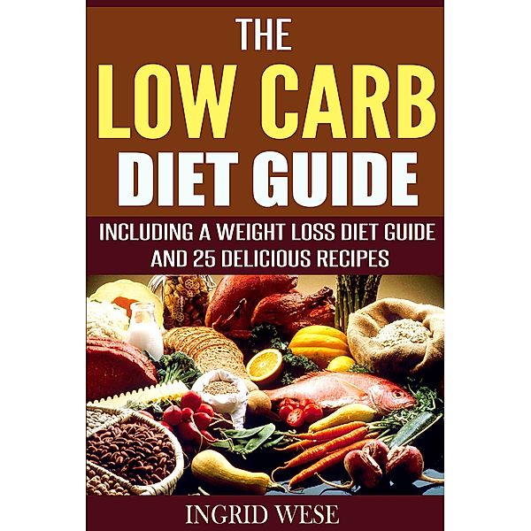 The Low Carb Diet Guide: Including a Weight Loss Diet Guide and 25 Delicious Recipes, Ingrid Wese