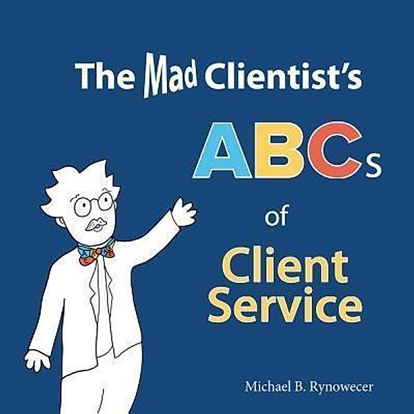 The Mad Clientist's ABCs of Client Service, Michael B. Rynowecer