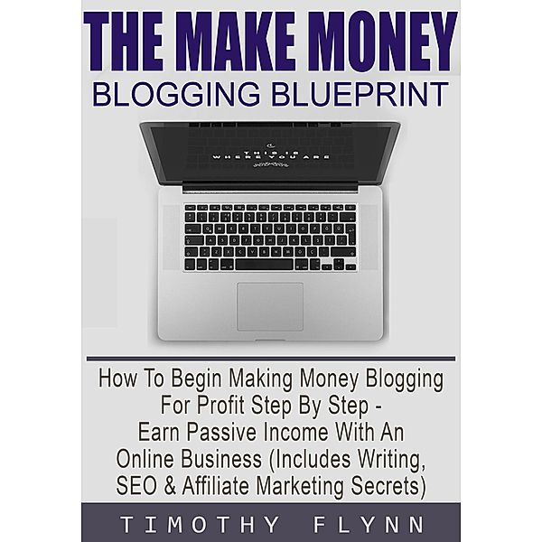 The Make Money Blogging Blueprint: How To Begin Making Money Blogging For Profit Step By Step - Earn Passive Income With An Online Business (Includes Writing, SEO & Affiliate Marketing Secrets), Timothy Flynn