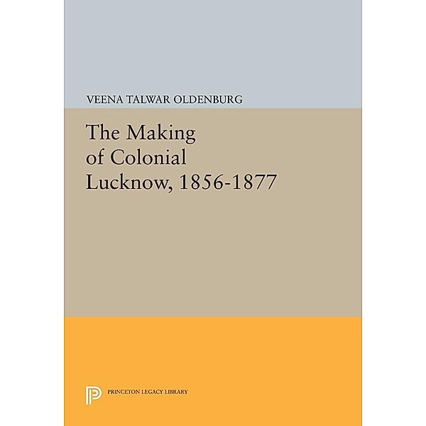 The Making of Colonial Lucknow, 1856-1877 / Princeton Legacy Library Bd.757, Veena Talwar Oldenburg