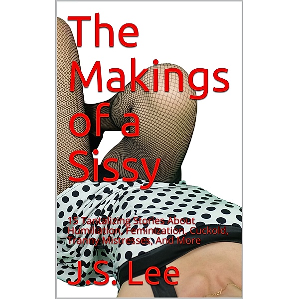 The Makings of a Sissy: 15 Tantalizing Stories About Humiliation, Feminization, Cuckold, Tranny Mistresses, And More, J.S. Lee