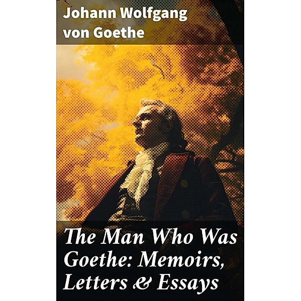 The Man Who Was Goethe: Memoirs, Letters & Essays, Johann Wolfgang von Goethe