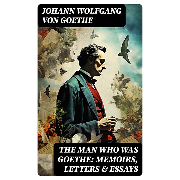 The Man Who Was Goethe: Memoirs, Letters & Essays, Johann Wolfgang von Goethe