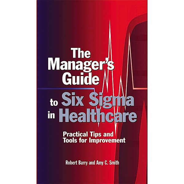 The Manager's Guide to Six Sigma in Healthcare, Robert D. Barry, Amy C. Smith