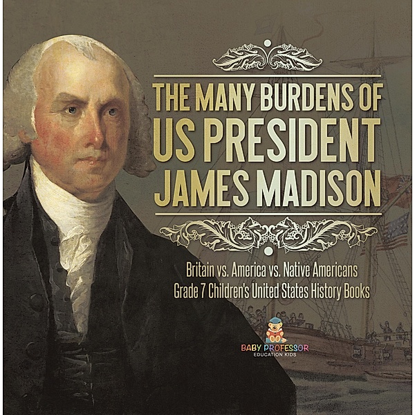 The Many Burdens of US President James Madison | Britain vs. America vs. Native Americans | Grade 7 Children's United States History Books / Baby Professor, Baby
