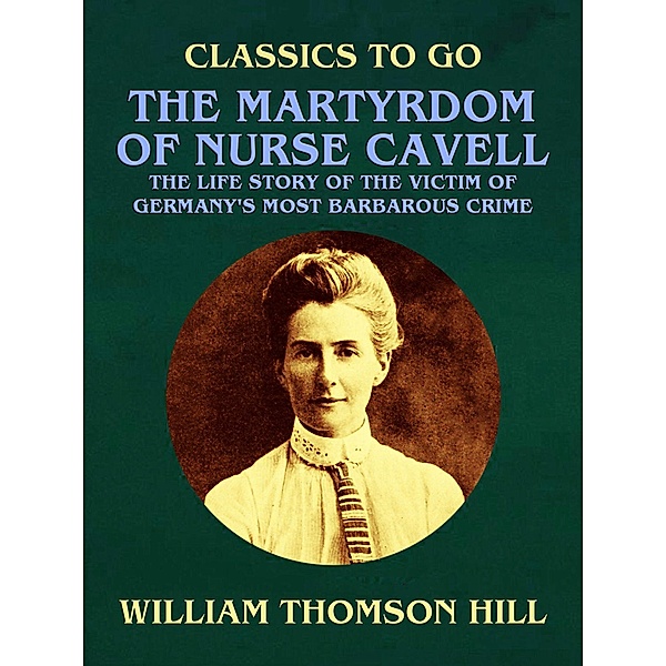 The Martyrdom of Nurse Cavell, The Life Story of the Victim of Germany's Most Barbarous Crime, William Thomson Hill