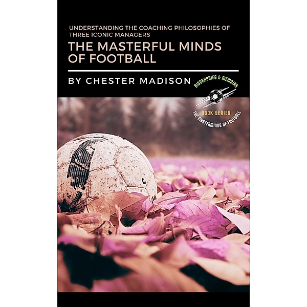 The Masterful Minds of Football:  Understanding the Coaching Philosophies of Three Iconic Managers (The Masterminds of Football: Biographies & Memoirs, #4) / The Masterminds of Football: Biographies & Memoirs, Chester Madison