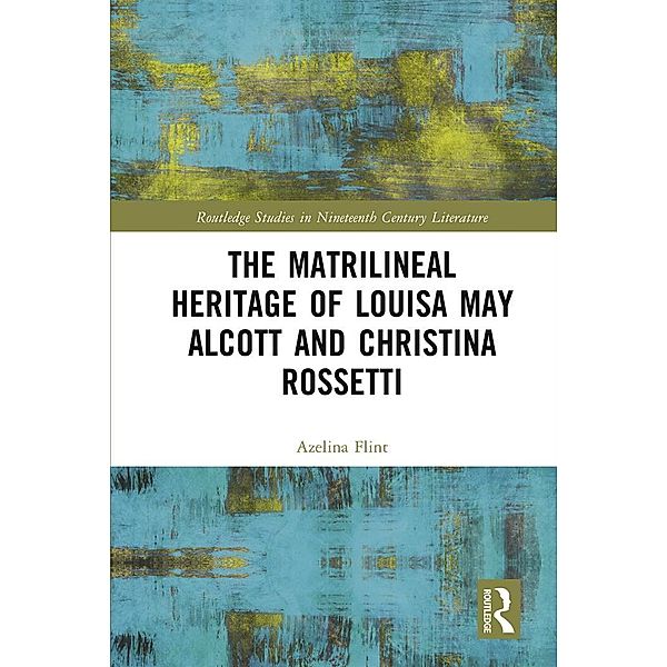 The Matrilineal Heritage of Louisa May Alcott and Christina Rossetti / Routledge Studies in Nineteenth Century Literature, Azelina Flint