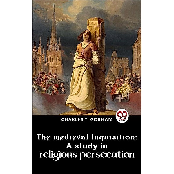 The Medieval Inquisition: A Study In Religious Persecution, Charles T. Gorham