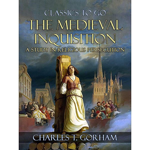 The Medievel Inquisition A Study in Religious Persecution, Charles T. Gorham
