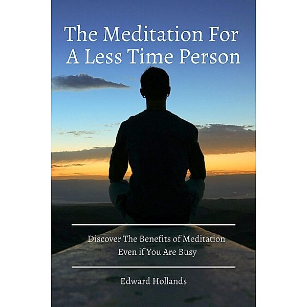 The Meditation For A Less Time Person! Discover The Benefits of Meditation Even if You Are Busy, Edward Hollands