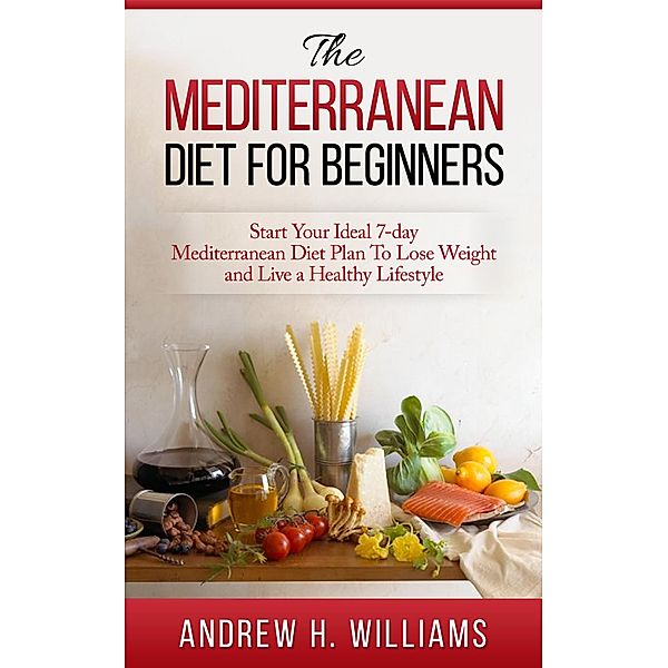 The Mediterranean Diet For Beginners: Start Your Ideal 7-Day Mediterranean Diet Plan To Lose Weight and Live An Healthy Lifestyle, Andrew H. Williams