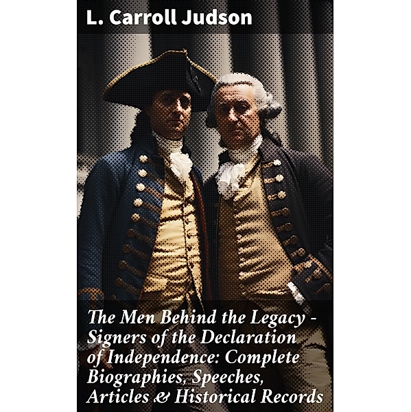 The Men Behind the Legacy - Signers of the Declaration of Independence: Complete Biographies, Speeches, Articles & Historical Records, L. Carroll Judson