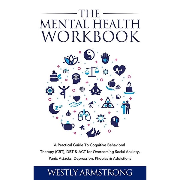 The Mental Health Workbook: A Practical Guide To Cognitive Behavioral Therapy (CBT), DBT & ACT for Overcoming Social Anxiety, Panic Attacks, Depression, Phobias & Addictions, Wesley Armstrong